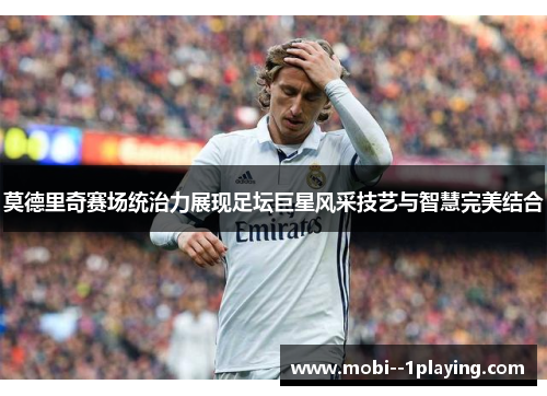 莫德里奇赛场统治力展现足坛巨星风采技艺与智慧完美结合 莫德里奇赛场统治力展现足坛巨星风采技艺与智慧完美结合